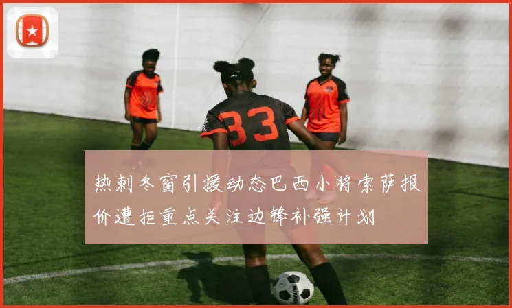 热刺冬窗引援动态巴西小将索萨报价遭拒重点关注边锋补强计划