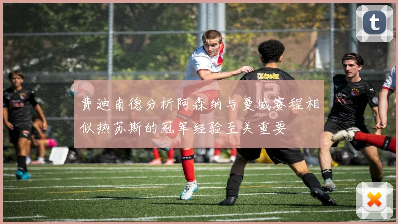 费迪南德分析阿森纳与曼城赛程相似热苏斯的冠军经验至关重要