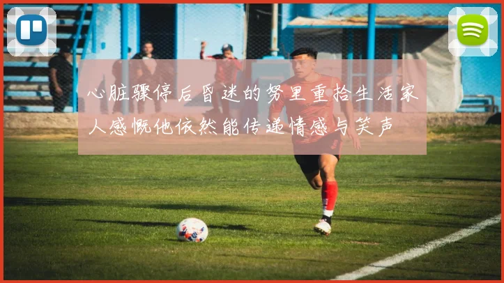 心脏骤停后昏迷的努里重拾生活家人感慨他依然能传递情感与笑声