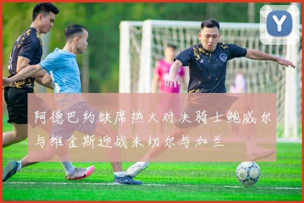 阿德巴约缺席热火对决骑士鲍威尔与维金斯迎战米切尔与加兰