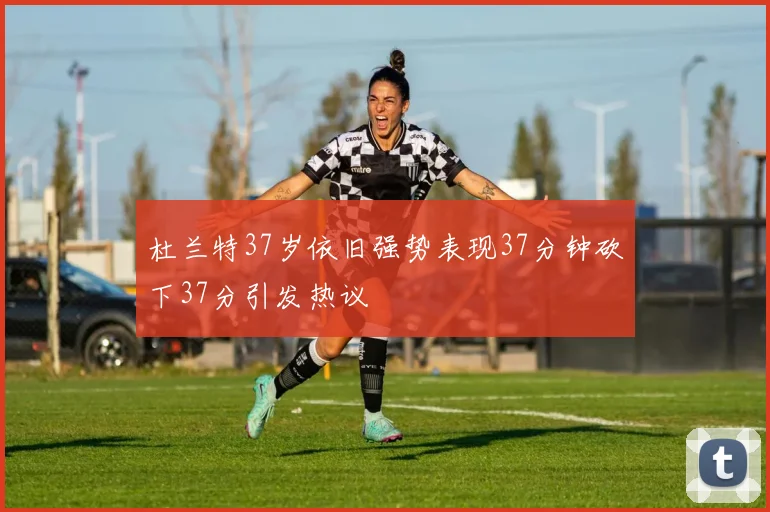杜兰特37岁依旧强势表现37分钟砍下37分引发热议
