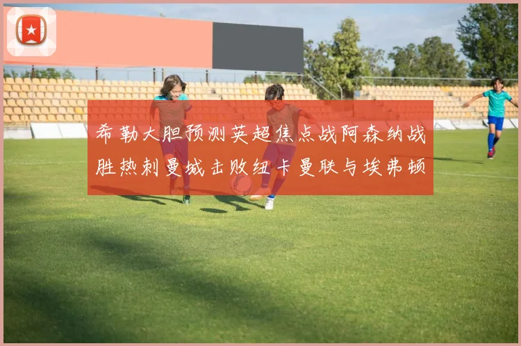 希勒大胆预测英超焦点战阿森纳战胜热刺曼城击败纽卡曼联与埃弗顿握手言和