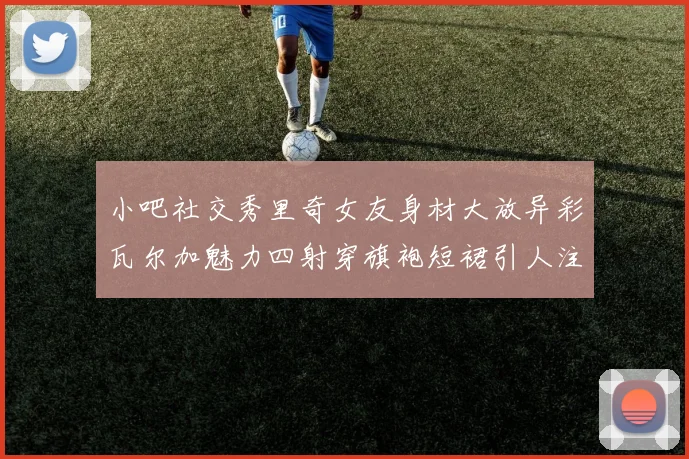 小吧社交秀里奇女友身材大放异彩瓦尔加魅力四射穿旗袍短裙引人注目