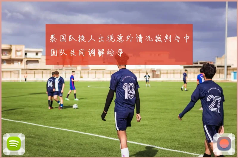 泰国队换人出现意外情况裁判与中国队共同调解纷争