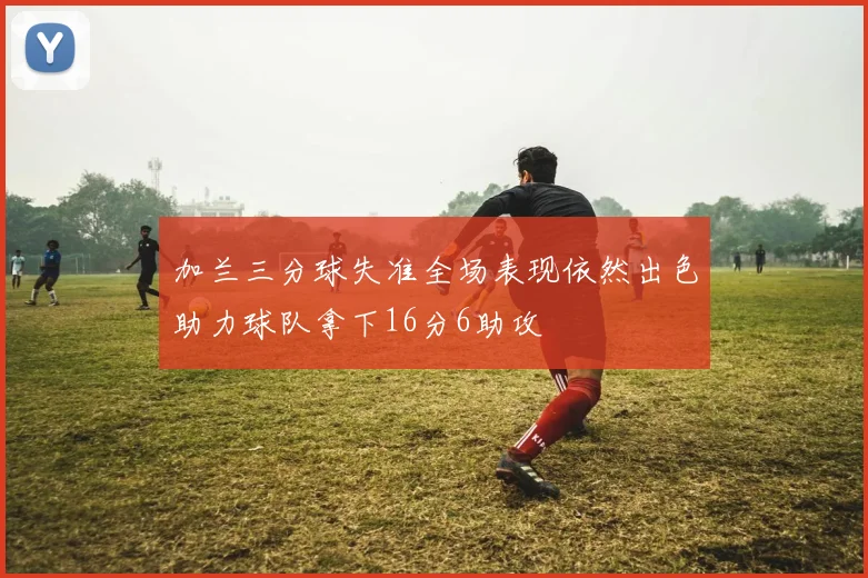 加兰三分球失准全场表现依然出色助力球队拿下16分6助攻