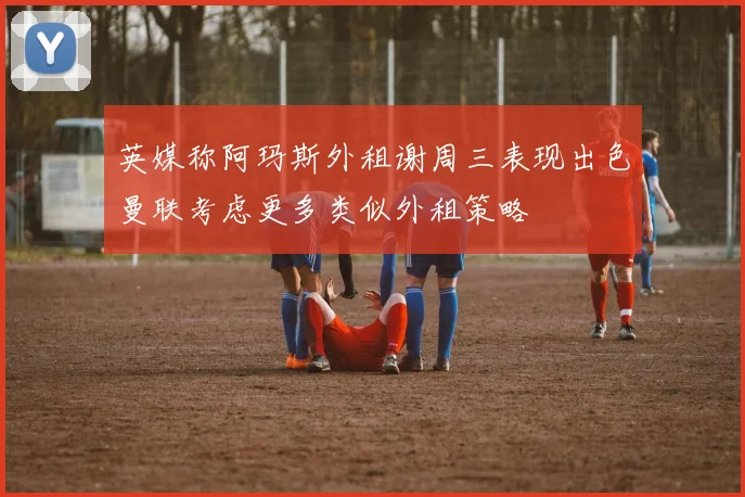 英媒称阿玛斯外租谢周三表现出色曼联考虑更多类似外租策略