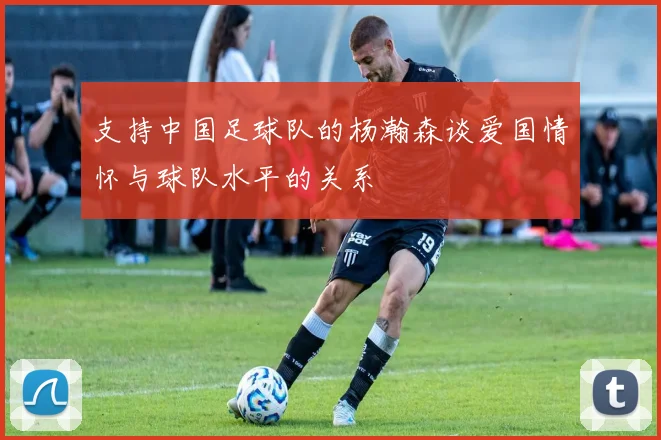 支持中国足球队的杨瀚森谈爱国情怀与球队水平的关系