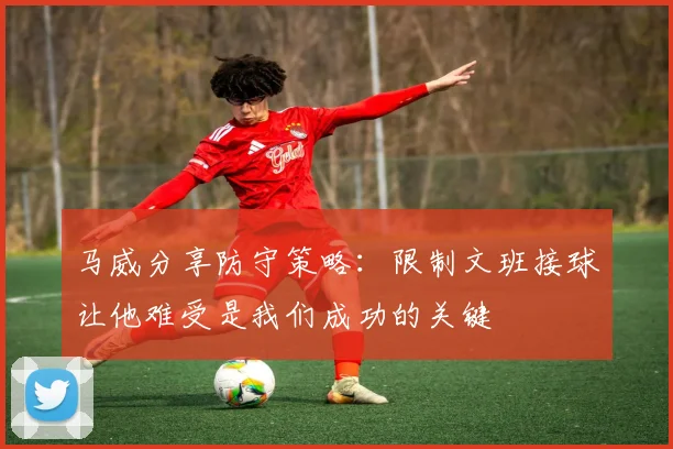 马威分享防守策略：限制文班接球让他难受是我们成功的关键
