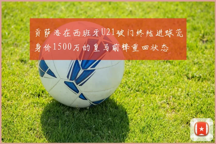 贡萨洛在西班牙U21破门终结进球荒身价1500万的皇马前锋重回状态