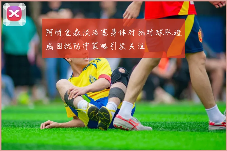 阿特金森谈活塞身体对抗对球队造成困扰防守策略引发关注