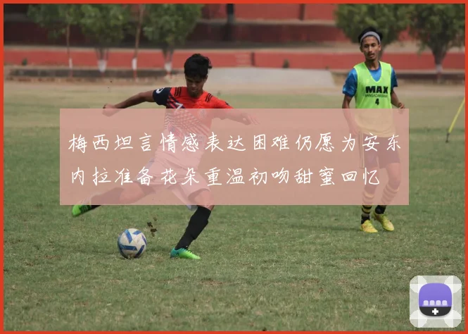 梅西坦言情感表达困难仍愿为安东内拉准备花朵重温初吻甜蜜回忆