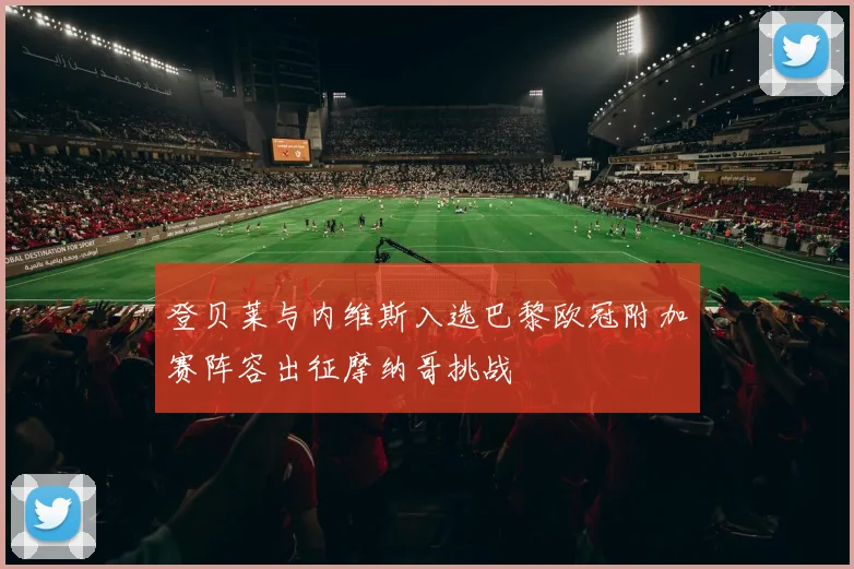 登贝莱与内维斯入选巴黎欧冠附加赛阵容出征摩纳哥挑战