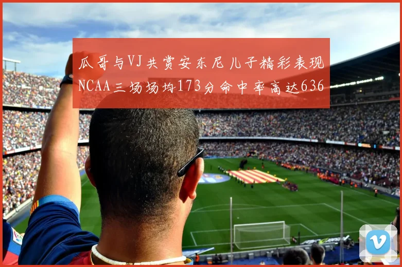 瓜哥与VJ共赏安东尼儿子精彩表现NCAA三场场均173分命中率高达636