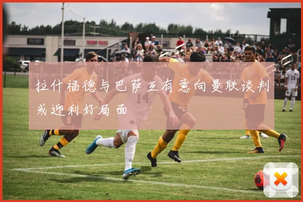 拉什福德与巴萨互有意向曼联谈判或迎利好局面