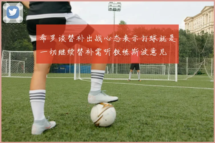 希罗谈替补出战心态表示打球就是一切继续替补需听教练斯波意见