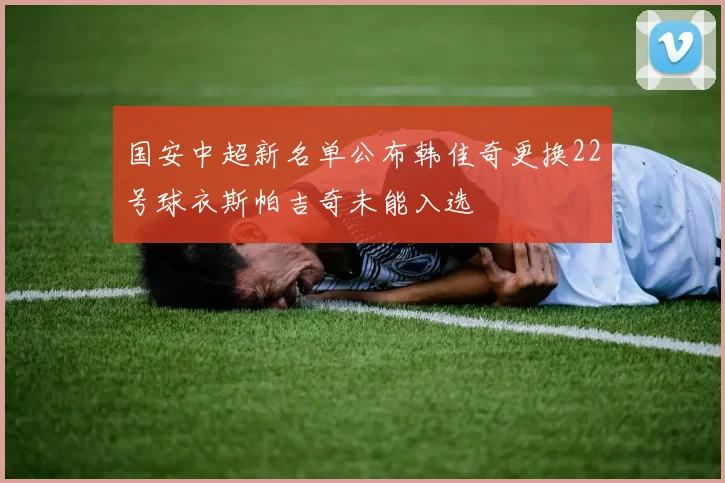 国安中超新名单公布韩佳奇更换22号球衣斯帕吉奇未能入选