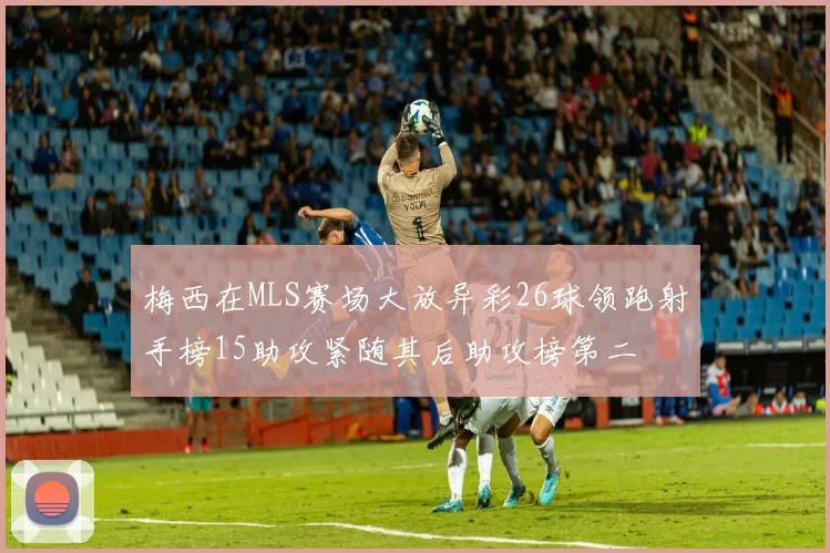 梅西在MLS赛场大放异彩26球领跑射手榜15助攻紧随其后助攻榜第二
