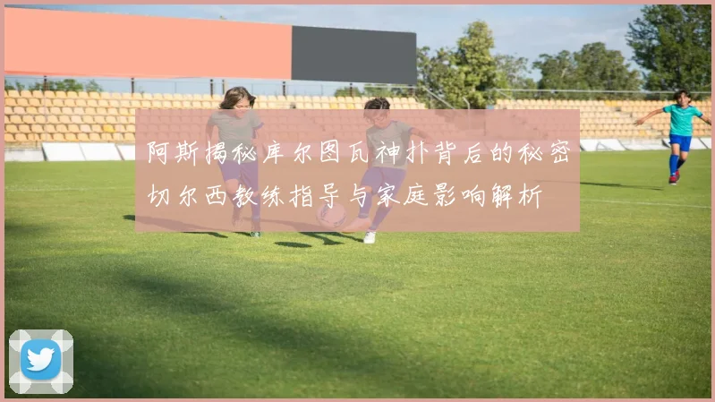 阿斯揭秘库尔图瓦神扑背后的秘密切尔西教练指导与家庭影响解析