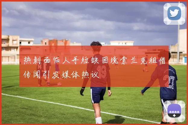 热刺面临人手短缺困境索兰克租借传闻引发媒体热议