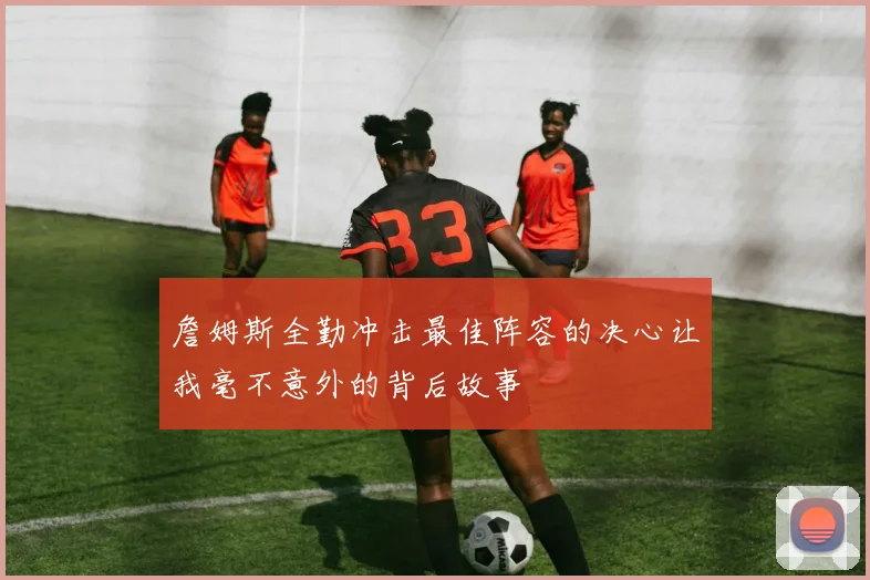 詹姆斯全勤冲击最佳阵容的决心让我毫不意外的背后故事
