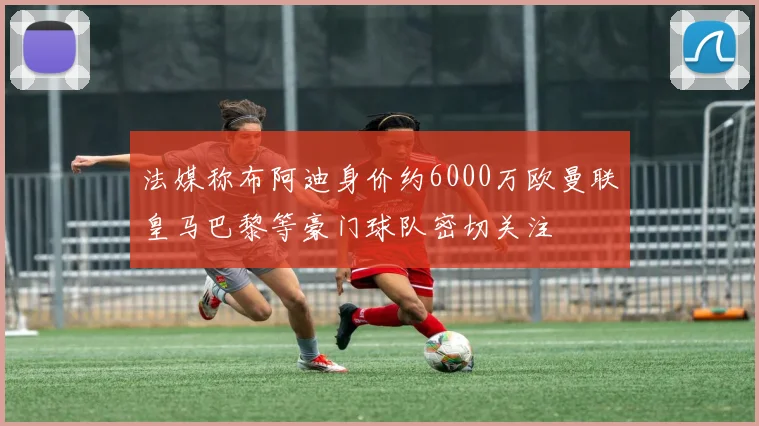 法媒称布阿迪身价约6000万欧曼联皇马巴黎等豪门球队密切关注