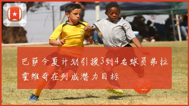 巴萨今夏计划引援3到4名球员弗拉霍维奇在列成潜力目标