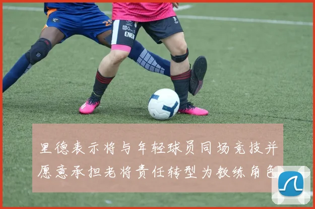 里德表示将与年轻球员同场竞技并愿意承担老将责任转型为教练角色
