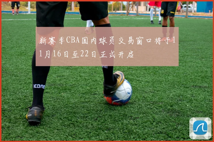 新赛季CBA国内球员交易窗口将于11月16日至22日正式开启