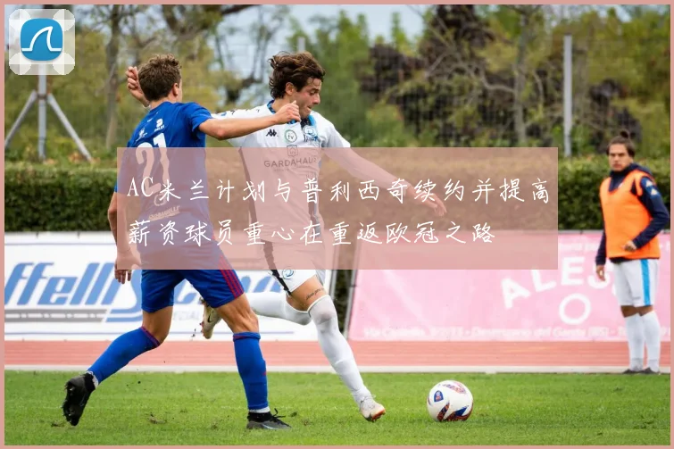 AC米兰计划与普利西奇续约并提高薪资球员重心在重返欧冠之路