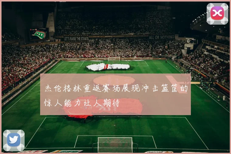杰伦格林重返赛场展现冲击篮筐的惊人能力让人期待