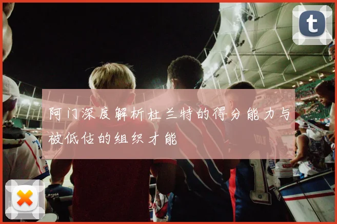 阿门深度解析杜兰特的得分能力与被低估的组织才能