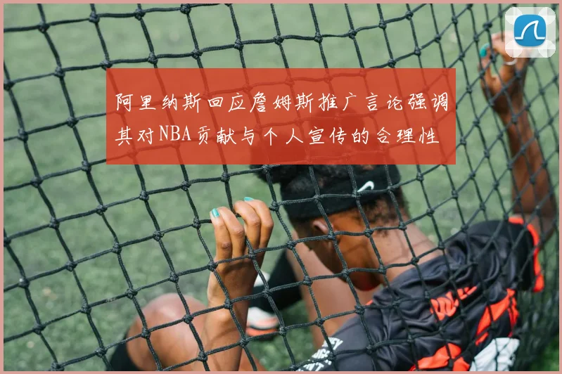 阿里纳斯回应詹姆斯推广言论强调其对NBA贡献与个人宣传的合理性