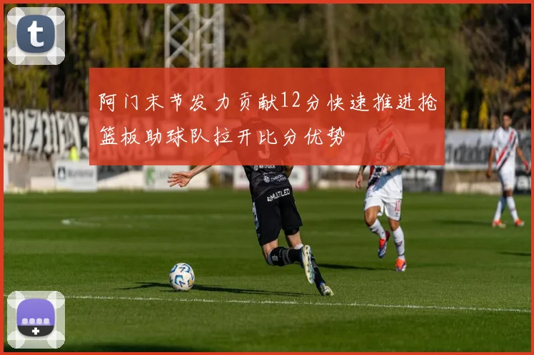 阿门末节发力贡献12分快速推进抢篮板助球队拉开比分优势