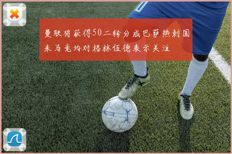 曼联将获得50二转分成巴萨热刺国米马竞均对格林伍德表示关注